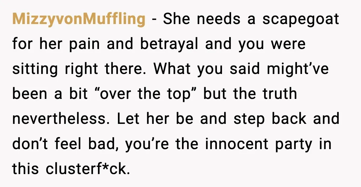 MizzyvonMuffling - She needs a scapegoat for her pain and betrayal and you were sitting right there. What you said might’ve been a bit “over the top” but the truth...