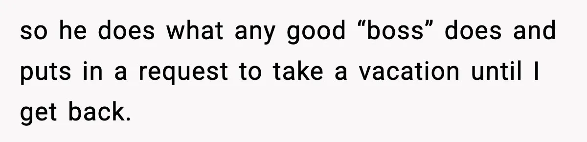 so he does what any good “boss” does and puts in a request to take a vacation until I get back.