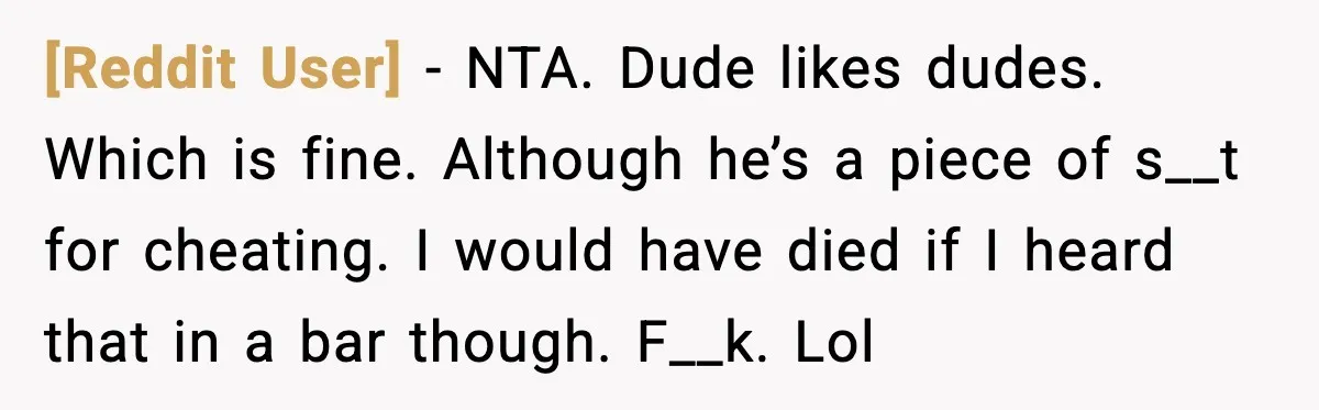 [Reddit User] - NTA. Dude likes dudes. Which is fine. Although he’s a piece of s__t for cheating. I would have died if I heard that in a bar though....