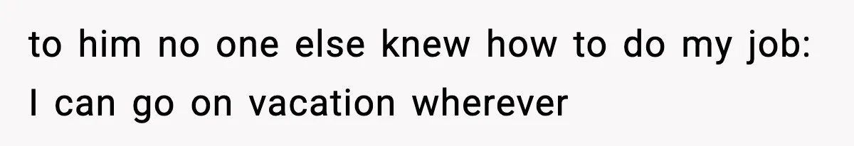 to him no one else knew how to do my job: I can go on vacation wherever