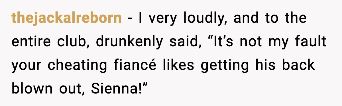 thejackalreborn - I very loudly, and to the entire club, drunkenly said, “It’s not my fault your cheating fiancé likes getting his back blown out, Sienna!”