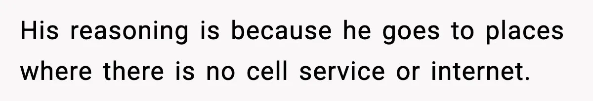 His reasoning is because he goes to places where there is no cell service or internet.