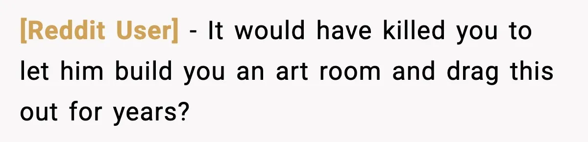 [Reddit User] - It would have killed you to let him build you an art room and drag this out for years?