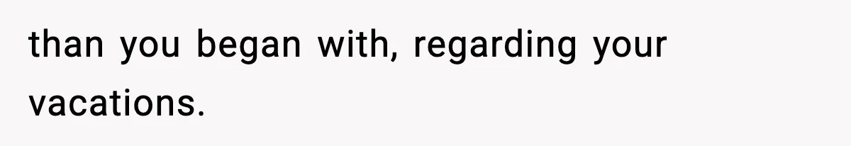 than you began with, regarding your vacations.