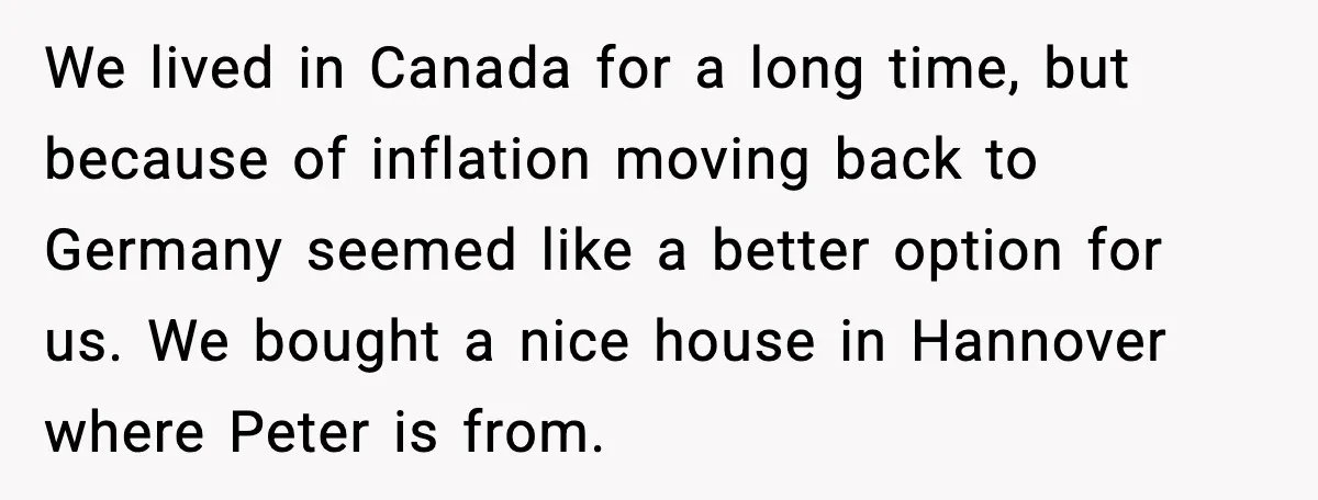 We lived in Canada for a long time, but because of inflation moving back to Germany seemed like a better option for us. We bought a nice house in Hannover...
