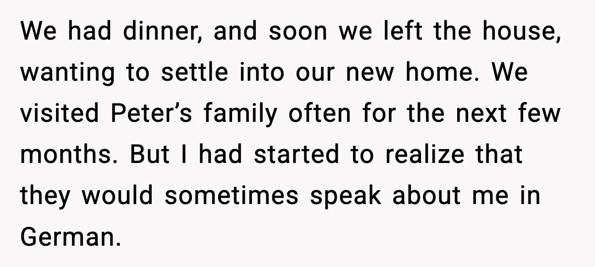 We had dinner, and soon we left the house, wanting to settle into our new home. We visited Peter’s family often for the next few months. But I had started...