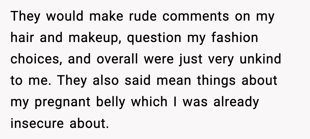 They would make rude comments on my hair and makeup, question my fashion choices, and overall were just very unkind to me. They also said mean things about my pregnant...