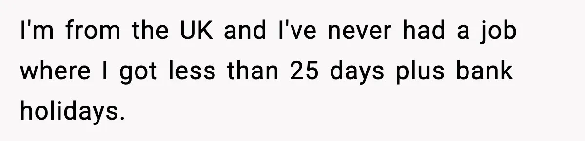 I'm from the UK and I've never had a job where I got less than 25 days plus bank holidays.