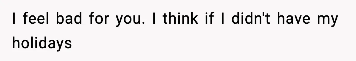 I feel bad for you. I think if I didn't have my holidays
