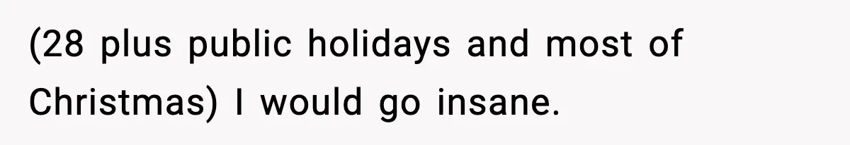 (28 plus public holidays and most of Christmas) I would go insane.