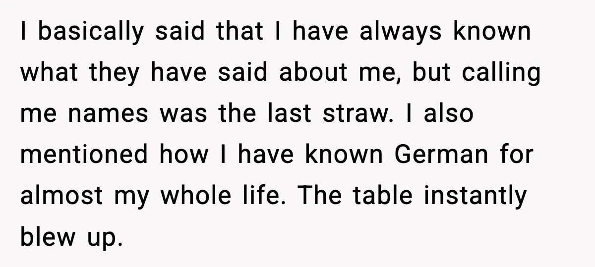 I basically said that I have always known what they have said about me, but calling me names was the last straw. I also mentioned how I have known German...