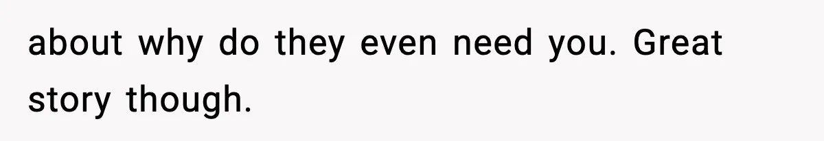 about why do they even need you. Great story though.