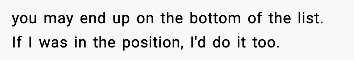 you may end up on the bottom of the list. If I was in the position, I'd do it too.