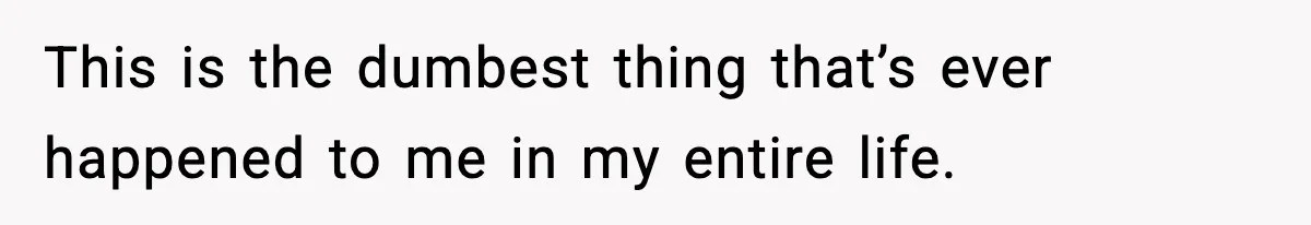 This is the dumbest thing that’s ever happened to me in my entire life.