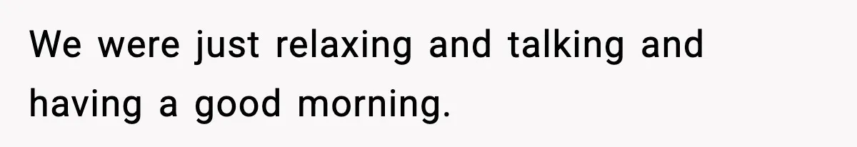 We were just relaxing and talking and having a good morning.
