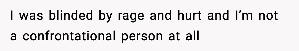 I was blinded by rage and hurt and I’m not a confrontational person at all