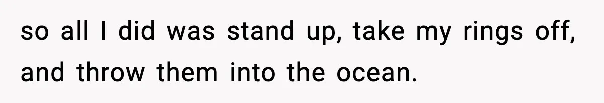 so all I did was stand up, take my rings off, and throw them into the ocean.