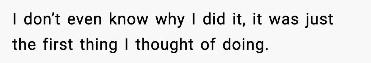 I don’t even know why I did it, it was just the first thing I thought of doing.