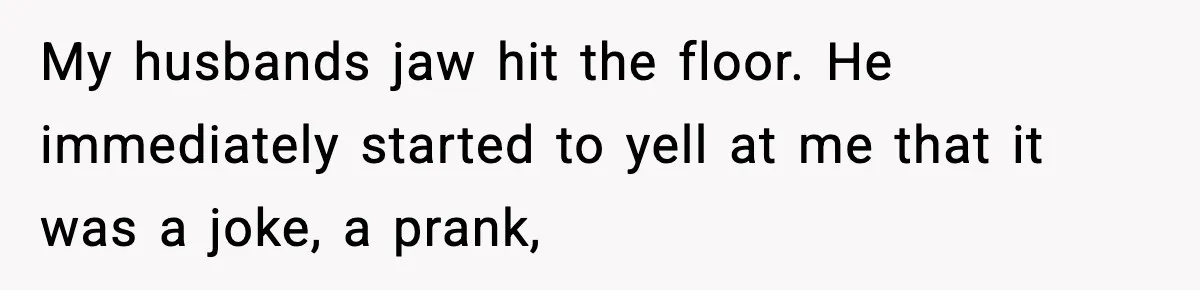 My husbands jaw hit the floor. He immediately started to yell at me that it was a joke, a prank,