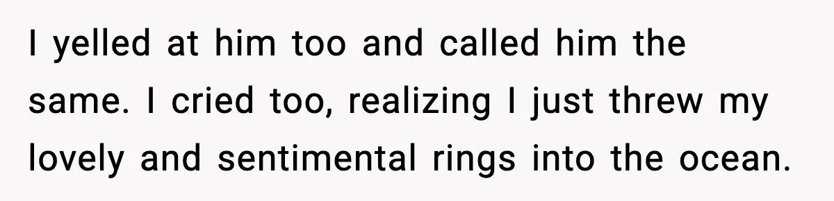 I yelled at him too and called him the same. I cried too, realizing I just threw my lovely and sentimental rings into the ocean.