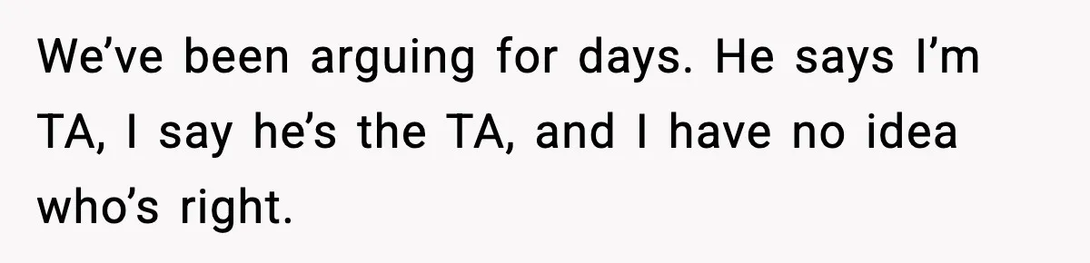 We’ve been arguing for days. He says I’m TA, I say he’s the TA, and I have no idea who’s right.