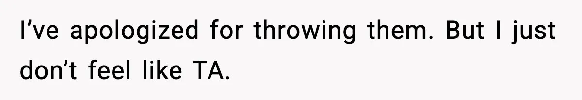 I’ve apologized for throwing them. But I just don’t feel like TA.