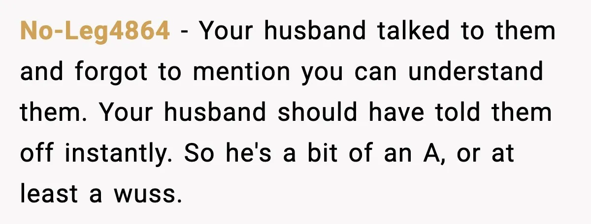 No-Leg4864 - Your husband talked to them and forgot to mention you can understand them. Your husband should have told them off instantly. So he's a bit of an A,...