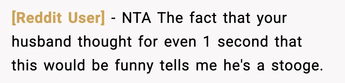 [Reddit User] − NTA The fact that your husband thought for even 1 second that this would be funny tells me he's a stooge.