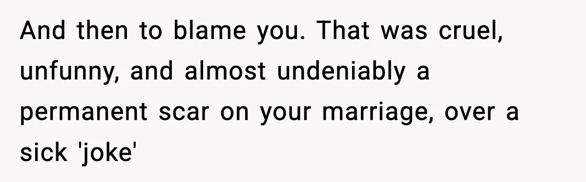 And then to blame you. That was cruel, unfunny, and almost undeniably a permanent scar on your marriage, over a sick 'joke'