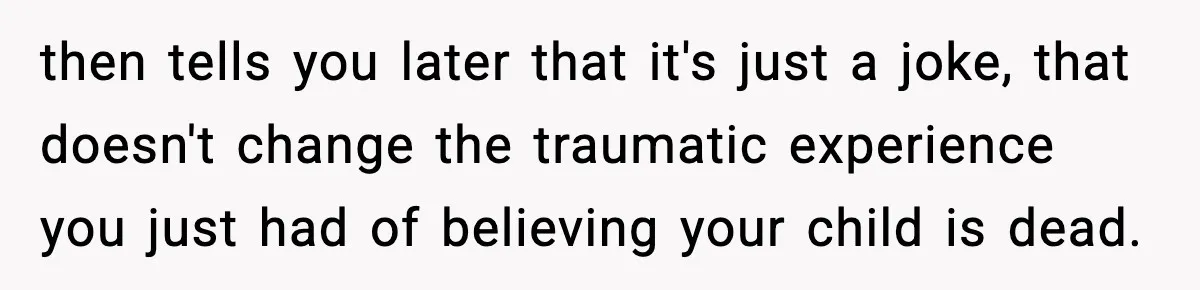 then tells you later that it's just a joke, that doesn't change the traumatic experience you just had of believing your child is dead.