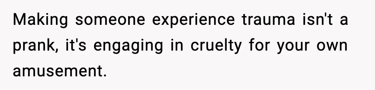 Making someone experience trauma isn't a prank, it's engaging in cruelty for your own amusement.