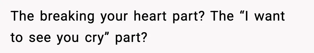 The breaking your heart part? The “I want to see you cry” part?
