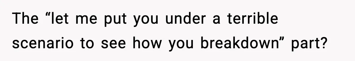 The “let me put you under a terrible scenario to see how you breakdown” part?