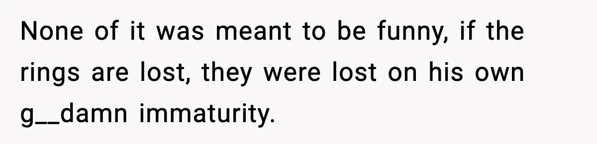 None of it was meant to be funny, if the rings are lost, they were lost on his own g__damn immaturity.