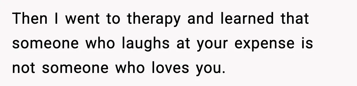 Then I went to therapy and learned that someone who laughs at your expense is not someone who loves you.
