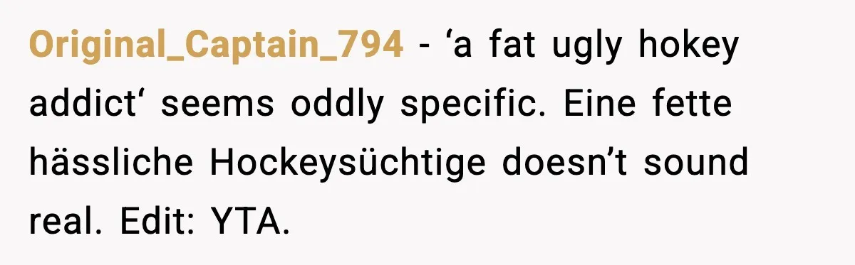 Original_Captain_794 - ‘a fat ugly hokey addict‘ seems oddly specific. Eine fette hässliche Hockeysüchtige doesn’t sound real. Edit: YTA.