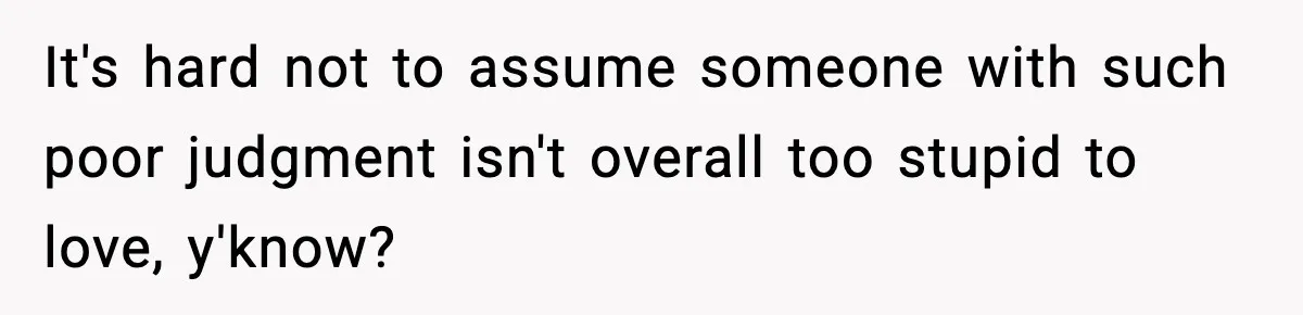 It's hard not to assume someone with such poor judgment isn't overall too stupid to love, y'know?