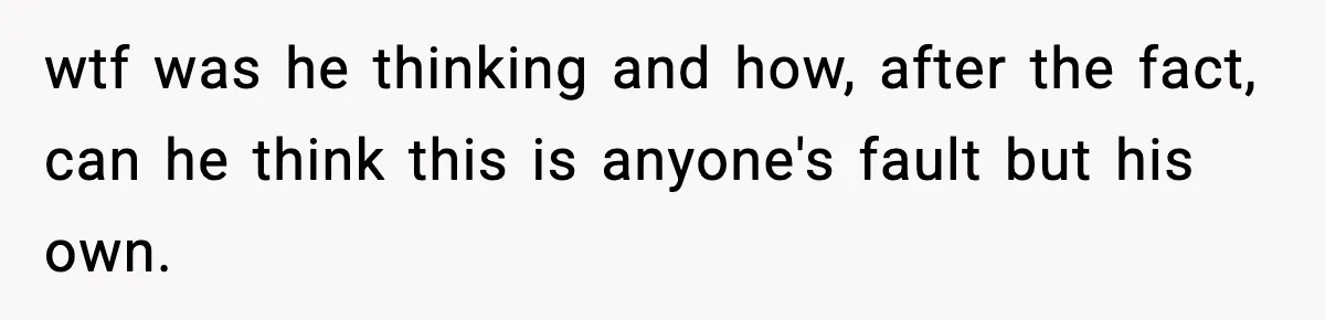 wtf was he thinking and how, after the fact, can he think this is anyone's fault but his own.