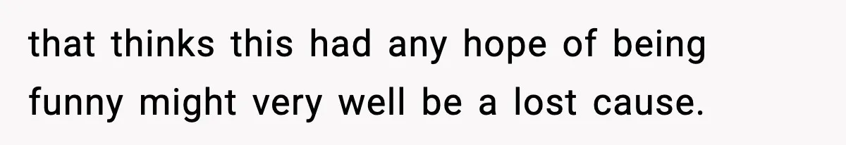 that thinks this had any hope of being funny might very well be a lost cause.