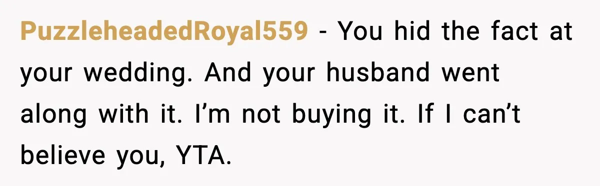 PuzzleheadedRoyal559 - You hid the fact at your wedding. And your husband went along with it. I’m not buying it. If I can’t believe you, YTA.