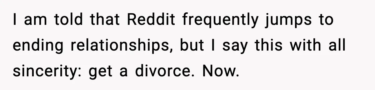 I am told that Reddit frequently jumps to ending relationships, but I say this with all sincerity: get a divorce. Now.