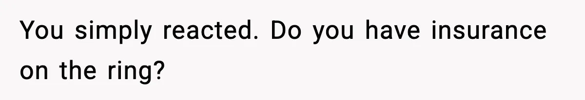 You simply reacted. Do you have insurance on the ring?