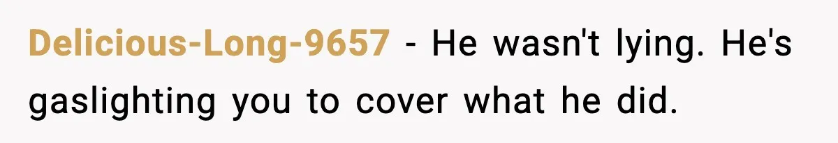 Delicious-Long-9657 − He wasn't lying. He's gaslighting you to cover what he did.