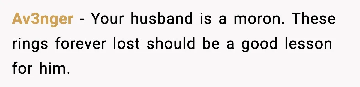 Av3nger − Your husband is a moron. These rings forever lost should be a good lesson for him.