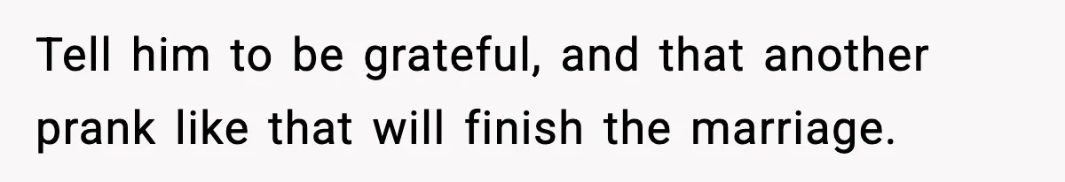 Tell him to be grateful, and that another prank like that will finish the marriage.