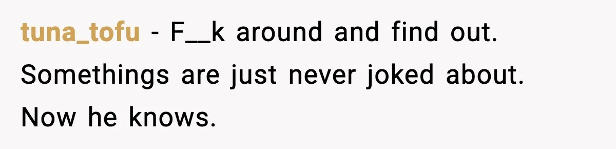 tuna_tofu − F__k around and find out. Somethings are just never joked about. Now he knows.