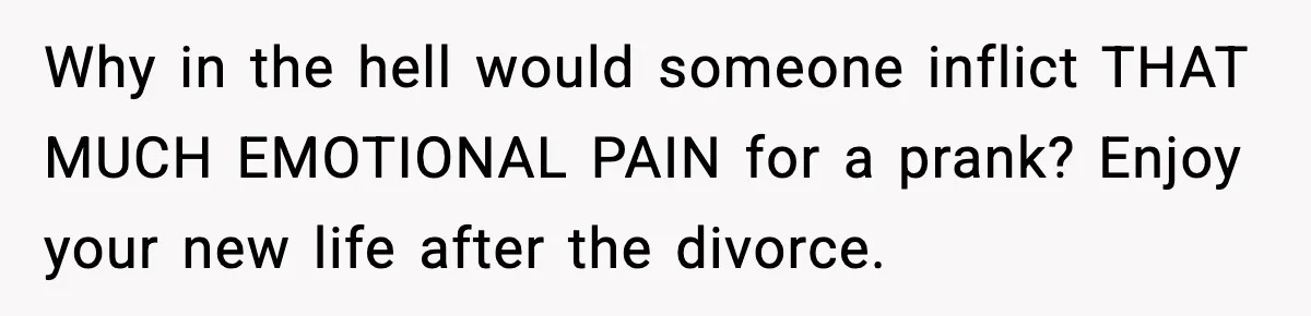 Why in the hell would someone inflict THAT MUCH EMOTIONAL PAIN for a prank? Enjoy your new life after the divorce.