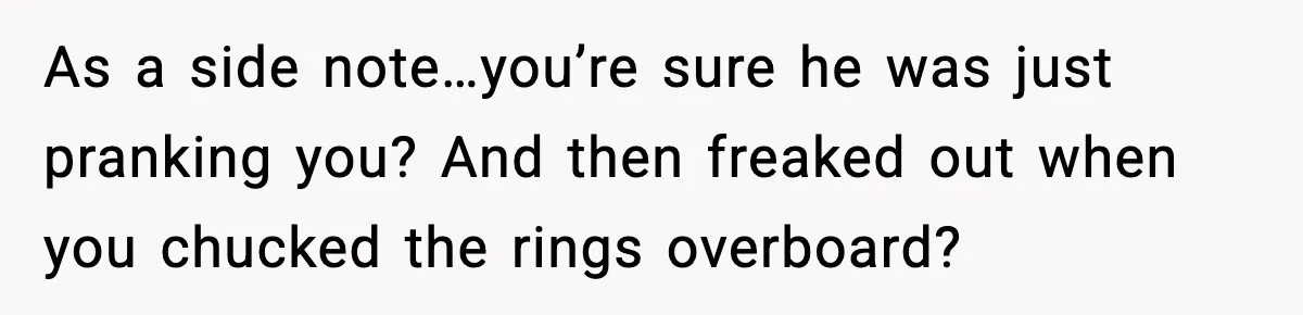 As a side note…you’re sure he was just pranking you? And then freaked out when you chucked the rings overboard?