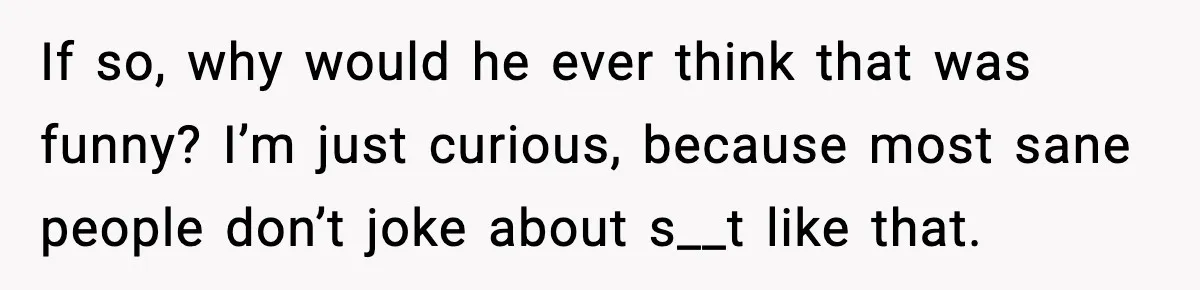 If so, why would he ever think that was funny? I’m just curious, because most sane people don’t joke about s__t like that.
