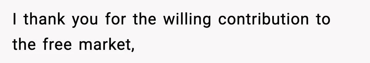 I thank you for the willing contribution to the free market,